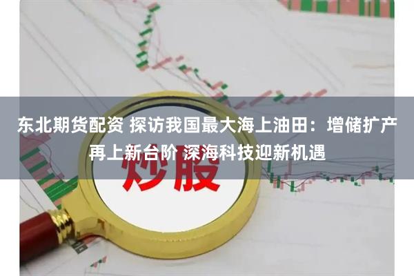 东北期货配资 探访我国最大海上油田：增储扩产再上新台阶 深海科技迎新机遇