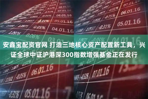 安鑫宝配资官网 打造三地核心资产配置新工具，兴证全球中证沪港深300指数增强基金正在发行