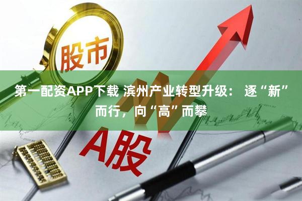 第一配资APP下载 滨州产业转型升级： 逐“新”而行，向“高”而攀