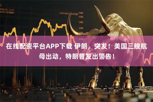 在线配资平台APP下载 伊朗，突发！美国三艘航母出动，特朗普发出警告！
