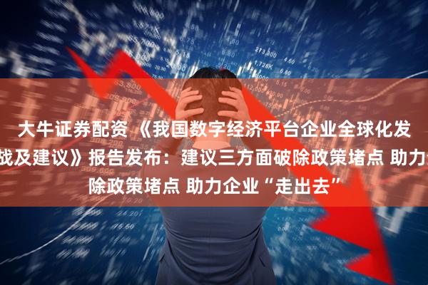大牛证券配资 《我国数字经济平台企业全球化发展的现状、挑战及建议》报告发布：建议三方面破除政策堵点 助力企业“走出去”