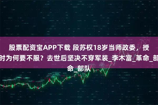 股票配资宝APP下载 段苏权18岁当师政委，授衔时为何要不服？去世后坚决不穿军装_李木富_革命_部队
