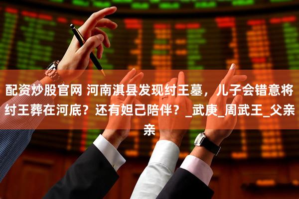 配资炒股官网 河南淇县发现纣王墓，儿子会错意将纣王葬在河底？还有妲己陪伴？_武庚_周武王_父亲