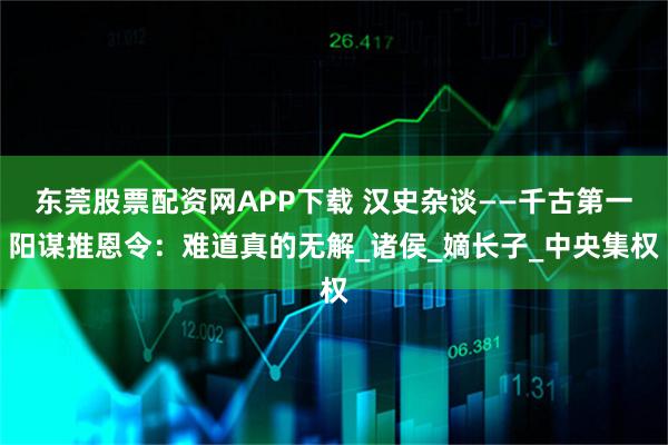 东莞股票配资网APP下载 汉史杂谈——千古第一阳谋推恩令：难道真的无解_诸侯_嫡长子_中央集权