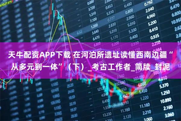 天牛配资APP下载 在河泊所遗址读懂西南边疆“从多元到一体”（下）_考古工作者_简牍_封泥