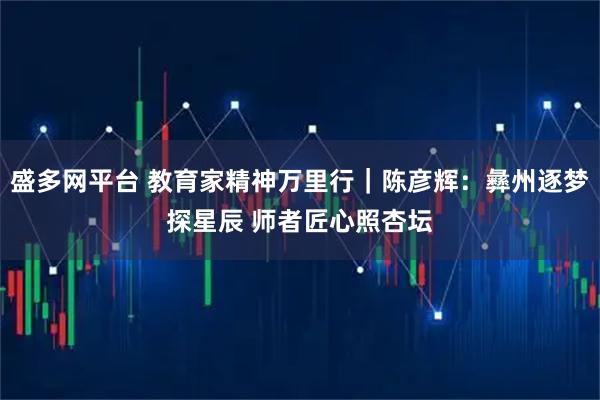 盛多网平台 教育家精神万里行｜陈彦辉：彝州逐梦探星辰 师者匠心照杏坛