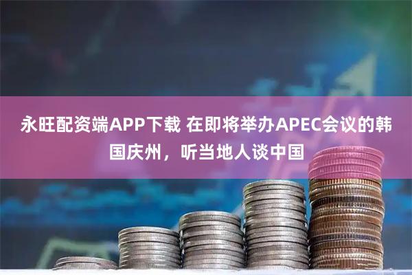 永旺配资端APP下载 在即将举办APEC会议的韩国庆州，听当地人谈中国
