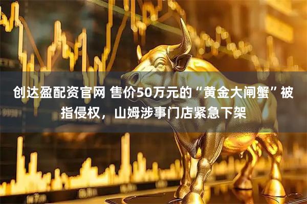 创达盈配资官网 售价50万元的“黄金大闸蟹”被指侵权，山姆涉事门店紧急下架