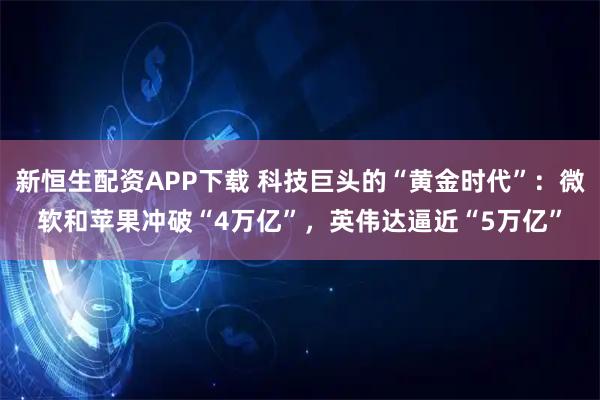 新恒生配资APP下载 科技巨头的“黄金时代”：微软和苹果冲破“4万亿”，英伟达逼近“5万亿”