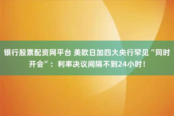银行股票配资网平台 美欧日加四大央行罕见“同时开会”：利率决议间隔不到24小时！