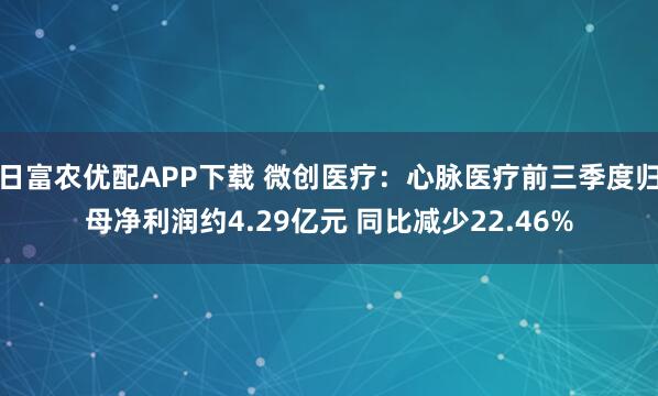 日富农优配APP下载 微创医疗:心脉医疗前三季度归母净利润约4.29亿元 同比减少22.46%