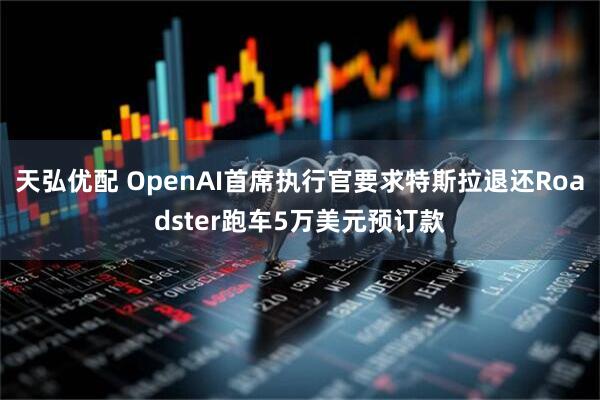天弘优配 OpenAI首席执行官要求特斯拉退还Roadster跑车5万美元预订款