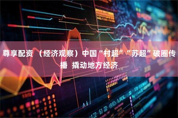 尊享配资 （经济观察）中国“村超”“苏超”破圈传播  撬动地方经济