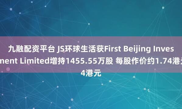 九融配资平台 JS环球生活获First Beijing Investment Limited增持1455.55万股 每股作价约1.74港元