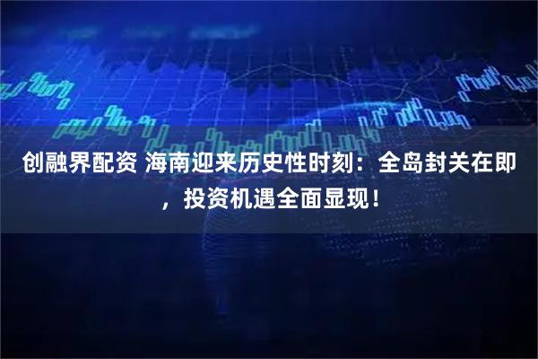 创融界配资 海南迎来历史性时刻：全岛封关在即，投资机遇全面显现！