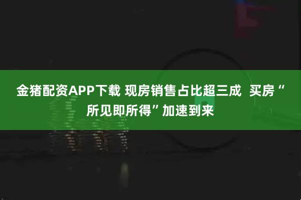 金猪配资APP下载 现房销售占比超三成  买房“所见即所得”加速到来