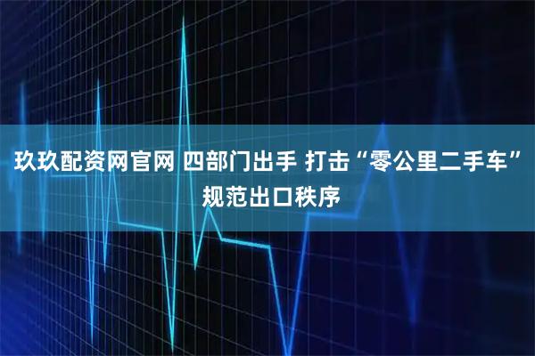 玖玖配资网官网 四部门出手 打击“零公里二手车” 规范出口秩序