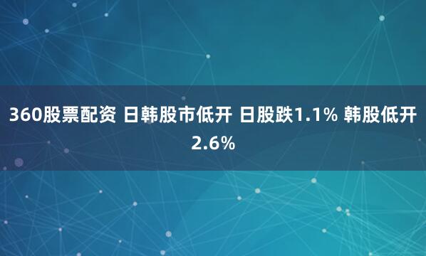 360股票配资 日韩股市低开 日股跌1.1% 韩股低开2.6%