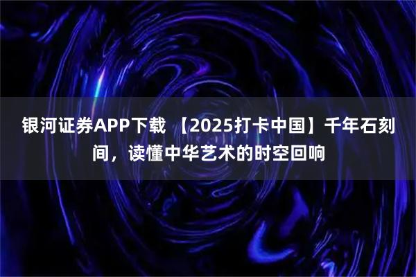 银河证券APP下载 【2025打卡中国】千年石刻间,读懂中华艺术的时空回响