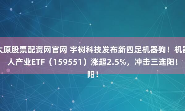 太原股票配资网官网 宇树科技发布新四足机器狗！机器人产业ETF（159551）涨超2.5%，冲击三连阳！