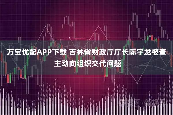 万宝优配APP下载 吉林省财政厅厅长陈宇龙被查 主动向组织交代问题
