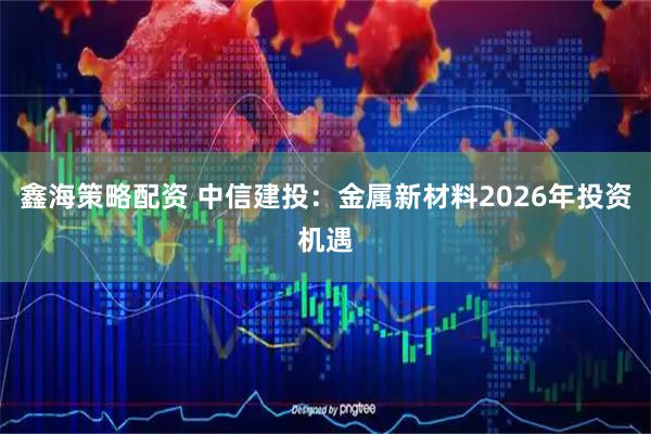 鑫海策略配资 中信建投：金属新材料2026年投资机遇