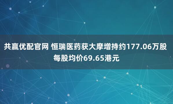 共赢优配官网 恒瑞医药获大摩增持约177.06万股 每股均价69.65港元