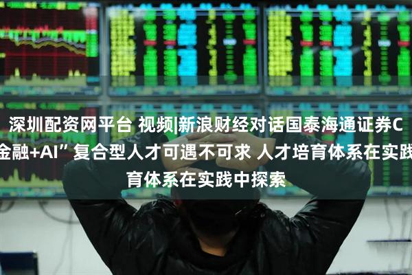 深圳配资网平台 视频|新浪财经对话国泰海通证券CIO：“金融+AI”复合型人才可遇不可求 人才培育体系在实践中探索