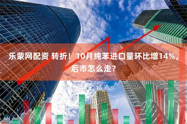 乐蒙网配资 转折！10月纯苯进口量环比增14%，后市怎么走？