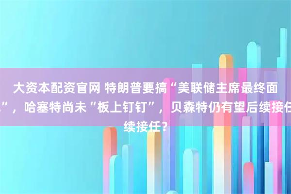 大资本配资官网 特朗普要搞“美联储主席最终面试”，哈塞特尚未“板上钉钉”，贝森特仍有望后续接任？