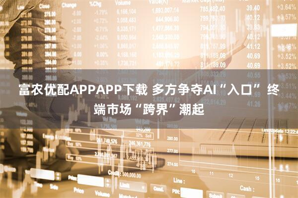 富农优配APPAPP下载 多方争夺AI“入口” 终端市场“跨界”潮起