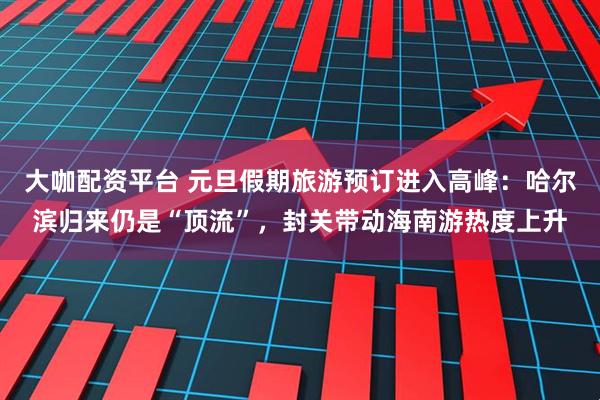 大咖配资平台 元旦假期旅游预订进入高峰:哈尔滨归来仍是“顶流”,封关带动海南游热度上升
