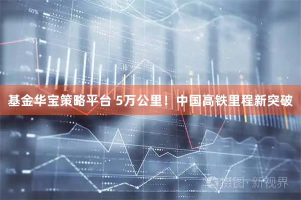 基金华宝策略平台 5万公里！中国高铁里程新突破