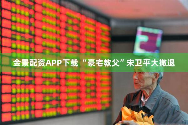 金景配资APP下载 “豪宅教父”宋卫平大撤退