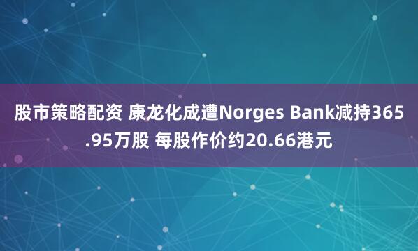 股市策略配资 康龙化成遭Norges Bank减持365.95万股 每股作价约20.66港元