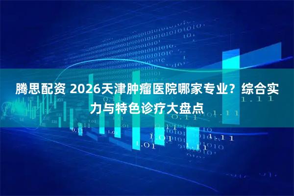 腾思配资 2026天津肿瘤医院哪家专业？综合实力与特色诊疗大盘点