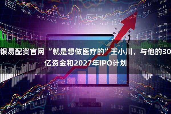 银易配资官网 “就是想做医疗的”王小川，与他的30亿资金和2027年IPO计划