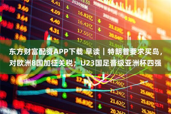 东方财富配资APP下载 早读｜特朗普要求买岛，对欧洲8国加征关税；U23国足晋级亚洲杯四强